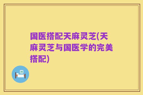 国医搭配天麻灵芝(天麻灵芝与国医学的完美搭配)
