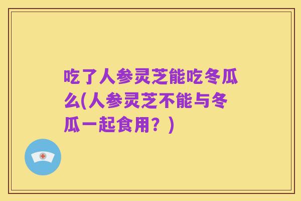 吃了人参灵芝能吃冬瓜么(人参灵芝不能与冬瓜一起食用?)