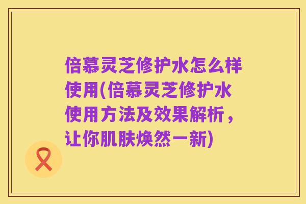 倍慕灵芝修护水怎么样使用(倍慕灵芝修护水使用方法及效果解析，让你肌肤焕然一新)
