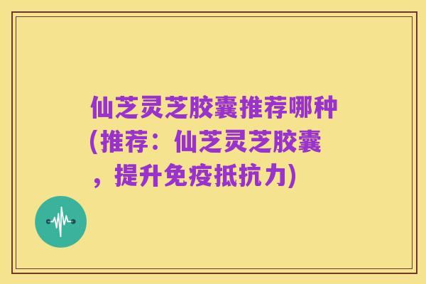 仙芝灵芝胶囊推荐哪种(推荐：仙芝灵芝胶囊，提升免疫抵抗力)