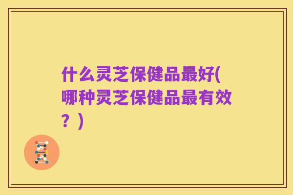 什么灵芝保健品最好(哪种灵芝保健品最有效?)