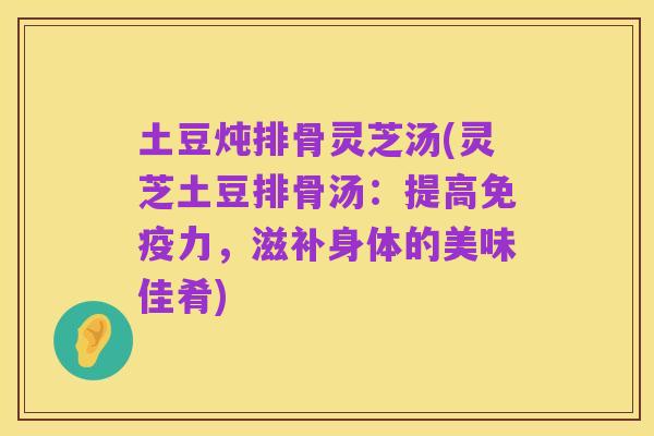 土豆炖排骨灵芝汤(灵芝土豆排骨汤：提高免疫力，滋补身体的美味佳肴)