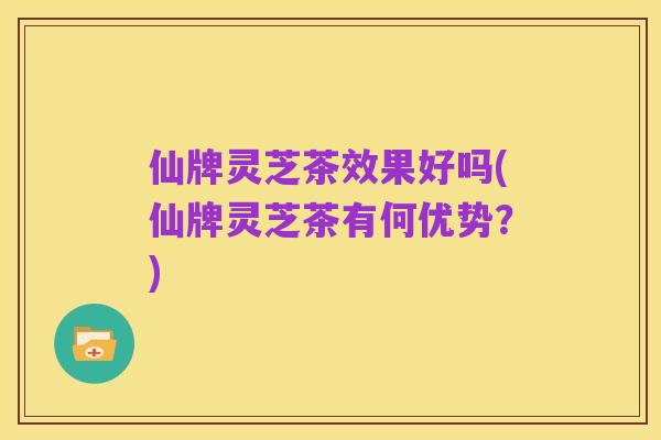 仙牌灵芝茶效果好吗(仙牌灵芝茶有何优势?)