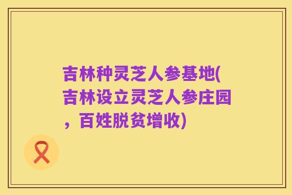 吉林种灵芝人参基地(吉林设立灵芝人参庄园,百姓脱贫增收)