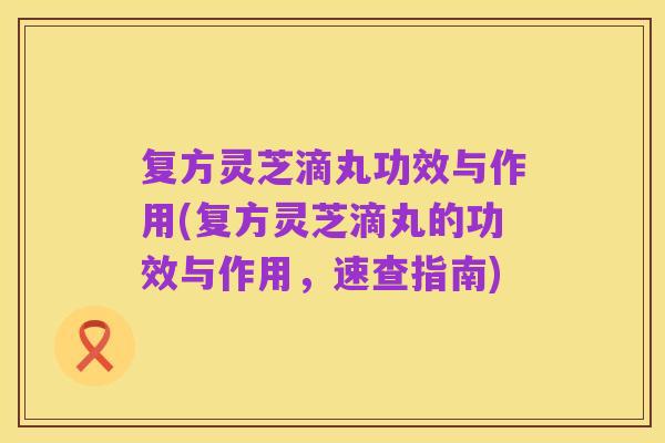 复方灵芝滴丸功效与作用(复方灵芝滴丸的功效与作用，速查指南)