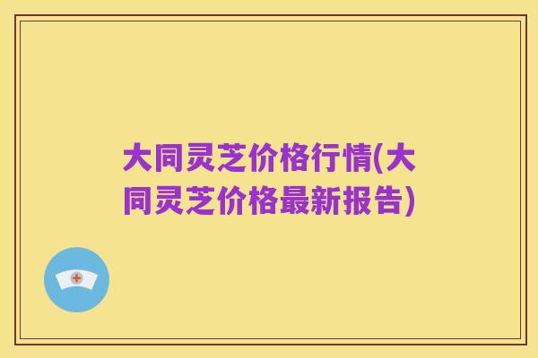 大同灵芝价格行情(大同灵芝价格最新报告)