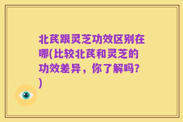 北芪跟灵芝功效区别在哪(比较北芪和灵芝的功效差异，你了解吗？)