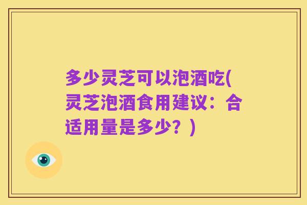 多少灵芝可以泡酒吃(灵芝泡酒食用建议:合适用量是多少?)
