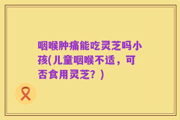 咽喉肿痛能吃灵芝吗小孩(儿童咽喉不适，可否食用灵芝？)