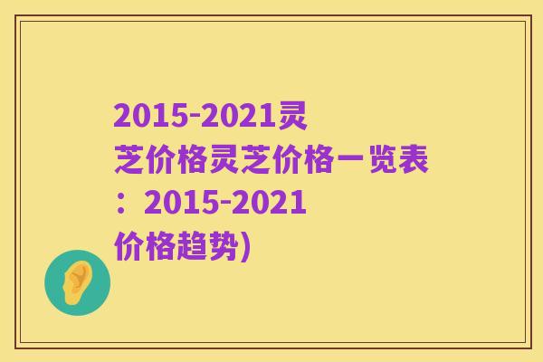 2015-2021灵芝价格灵芝价格一览表:2015-2021价格趋势)