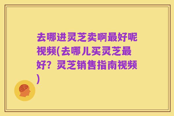 去哪进灵芝卖啊最好呢视频(去哪儿买灵芝最好?灵芝销售指南视频)