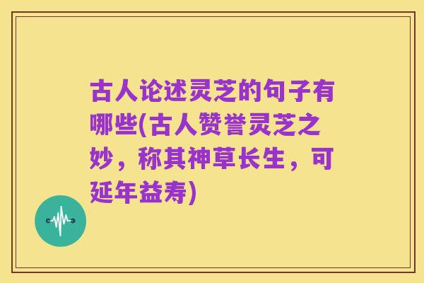 古人论述灵芝的句子有哪些(古人赞誉灵芝之妙,称其神草长生,可延年益寿)