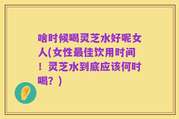 啥时候喝灵芝水好呢女人(女性最佳饮用时间！灵芝水到底应该何时喝？)