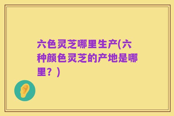 六色灵芝哪里生产(六种颜色灵芝的产地是哪里?)
