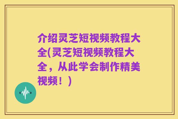 介绍灵芝短视频教程大全(灵芝短视频教程大全，从此学会制作精美视频！)