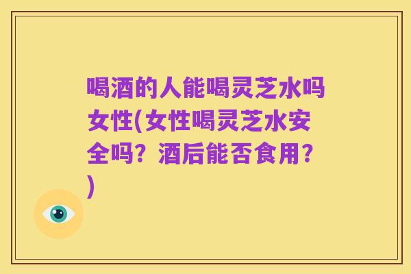 喝酒的人能喝灵芝水吗女性(女性喝灵芝水安全吗?酒后能否食用?)