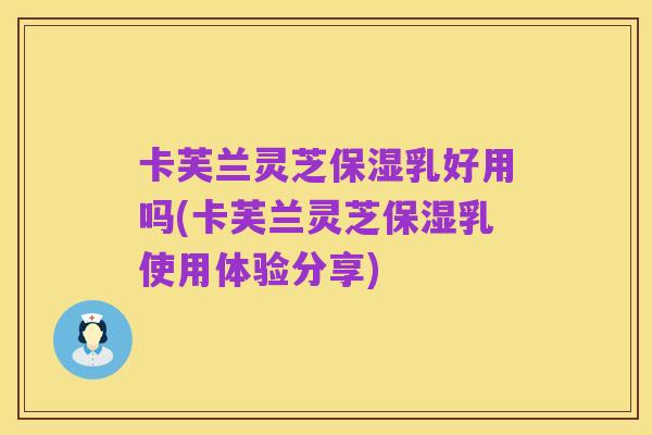 卡芙兰灵芝保湿乳好用吗(卡芙兰灵芝保湿乳使用体验分享)