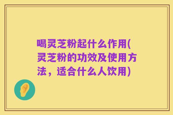 喝灵芝粉起什么作用(灵芝粉的功效及使用方法,适合什么人饮用)