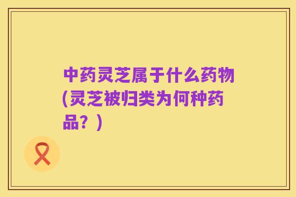 中药灵芝属于什么药物(灵芝被归类为何种药品?)