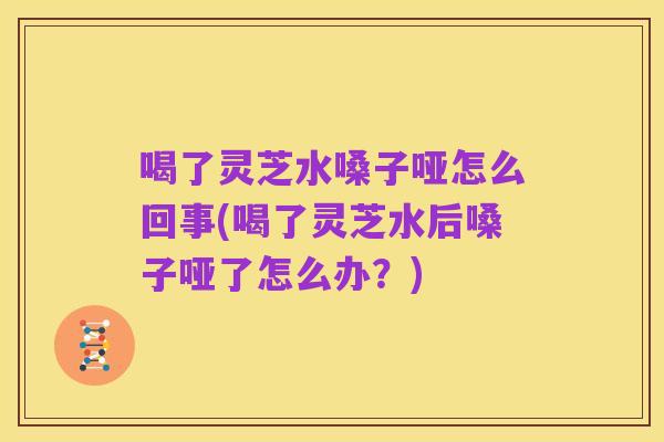 喝了灵芝水嗓子哑怎么回事(喝了灵芝水后嗓子哑了怎么办?)