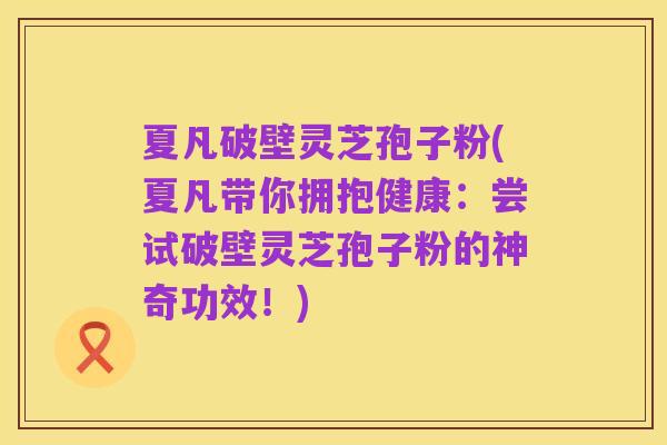 夏凡破壁灵芝孢子粉(夏凡带你拥抱健康:尝试破壁灵芝孢子粉的神奇功效!)