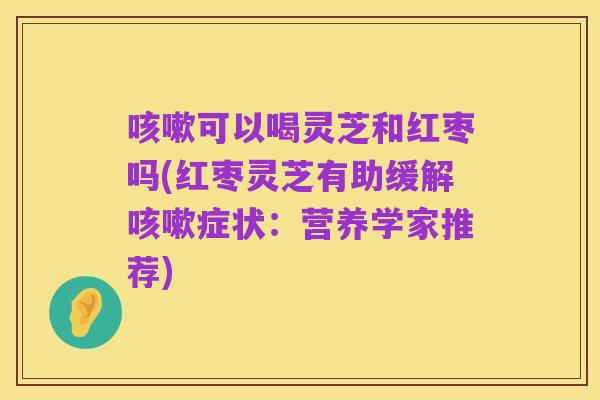咳嗽可以喝灵芝和红枣吗(红枣灵芝有助缓解咳嗽症状：营养学家推荐)