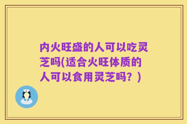 内火旺盛的人可以吃灵芝吗(适合火旺体质的人可以食用灵芝吗?)