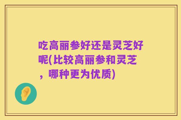 吃高丽参好还是灵芝好呢(比较高丽参和灵芝,哪种更为优质)