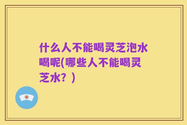 什么人不能喝灵芝泡水喝呢(哪些人不能喝灵芝水？)