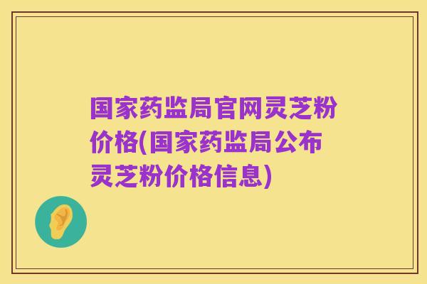 国家药监局官网灵芝粉价格(国家药监局公布灵芝粉价格信息)