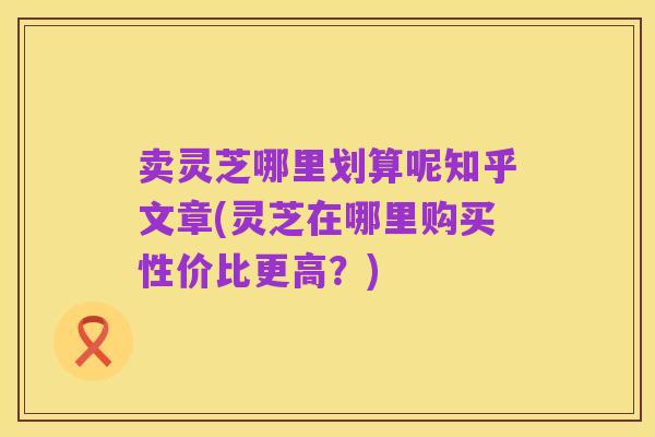 卖灵芝哪里划算呢知乎文章(灵芝在哪里购买性价比更高?)
