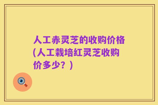 人工赤灵芝的收购价格(人工栽培红灵芝收购价多少?)