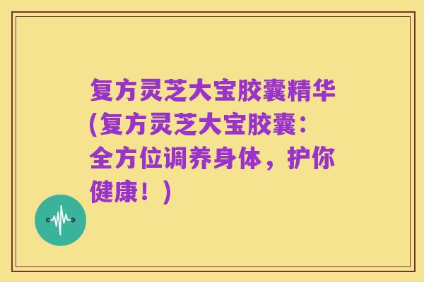 复方灵芝大宝胶囊精华(复方灵芝大宝胶囊：全方位调养身体，护你健康！)