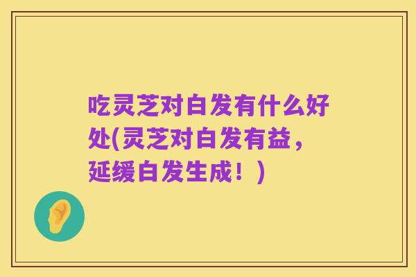 吃灵芝对白发有什么好处(灵芝对白发有益，延缓白发生成！)