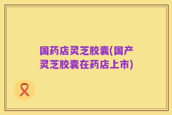 国药店灵芝胶囊(国产灵芝胶囊在药店上市)