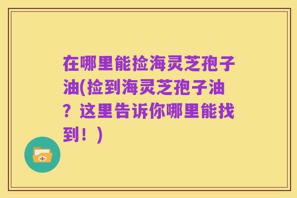 在哪里能捡海灵芝孢子油(捡到海灵芝孢子油？这里告诉你哪里能找到！)