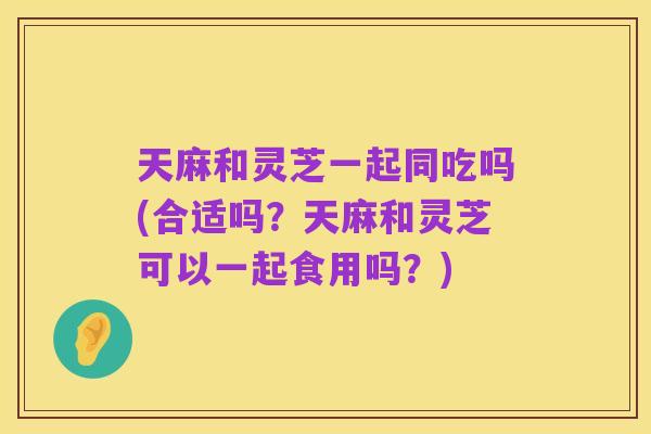 天麻和灵芝一起同吃吗(合适吗?天麻和灵芝可以一起食用吗?)