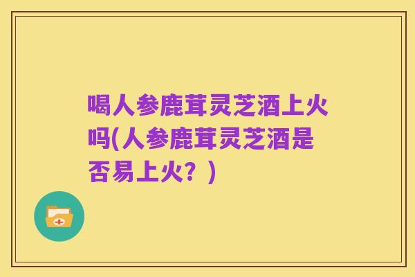 喝人参鹿茸灵芝酒上火吗(人参鹿茸灵芝酒是否易上火?)