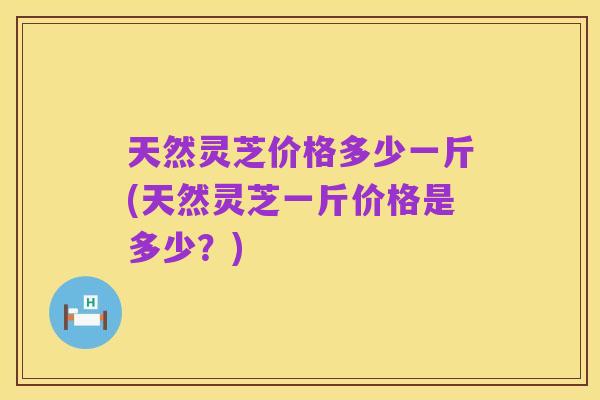 天然灵芝价格多少一斤(天然灵芝一斤价格是多少？)