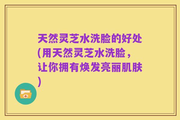 天然灵芝水洗脸的好处(用天然灵芝水洗脸，让你拥有焕发亮丽肌肤)