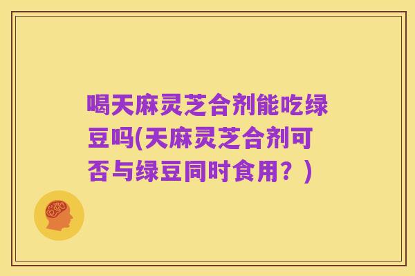 喝天麻灵芝合剂能吃绿豆吗(天麻灵芝合剂可否与绿豆同时食用?)