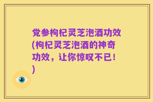 党参枸杞灵芝泡酒功效(枸杞灵芝泡酒的神奇功效,让你惊叹不已!)