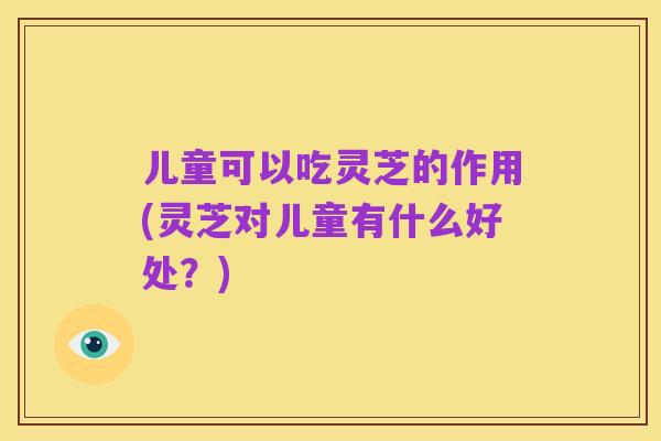 儿童可以吃灵芝的作用(灵芝对儿童有什么好处？)