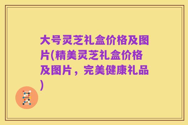 大号灵芝礼盒价格及图片(精美灵芝礼盒价格及图片,完美健康礼品)