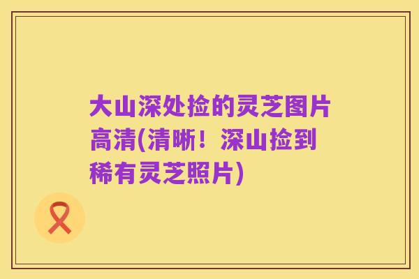 大山深处捡的灵芝图片高清(清晰!深山捡到稀有灵芝照片)