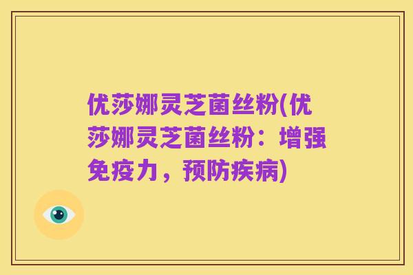 优莎娜灵芝菌丝粉(优莎娜灵芝菌丝粉:增强免疫力,预防疾病)