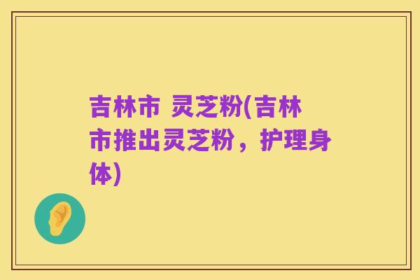 吉林市 灵芝粉(吉林市推出灵芝粉,护理身体)