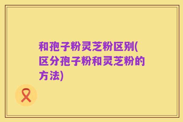 和孢子粉灵芝粉区别(区分孢子粉和灵芝粉的方法)