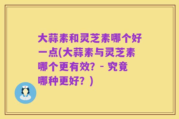 大蒜素和灵芝素哪个好一点(大蒜素与灵芝素哪个更有效？- 究竟哪种更好？)