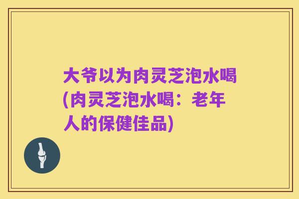 大爷以为肉灵芝泡水喝(肉灵芝泡水喝：老年人的保健佳品)